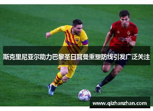 斯克里尼亚尔助力巴黎圣日耳曼重塑防线引发广泛关注