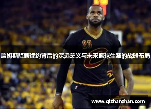 詹姆斯降薪续约背后的深远意义与未来篮球生涯的战略布局