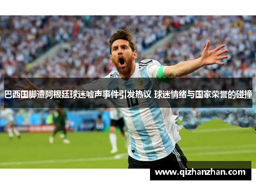 巴西国脚遭阿根廷球迷嘘声事件引发热议 球迷情绪与国家荣誉的碰撞