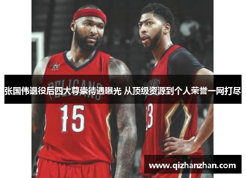 张国伟退役后四大尊崇待遇曝光 从顶级资源到个人荣誉一网打尽